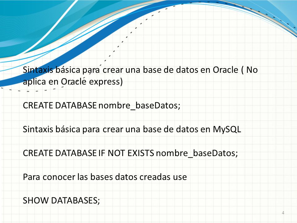 4 Sintaxis básica para crear una base de datos en Oracle ( No aplica en Oracle express) CREATE DATABASE nombre_baseDatos; Sintaxis básica para crear una base de datos en MySQL CREATE DATABASE IF NOT EXISTS nombre_baseDatos; Para conocer las bases datos creadas use SHOW DATABASES;