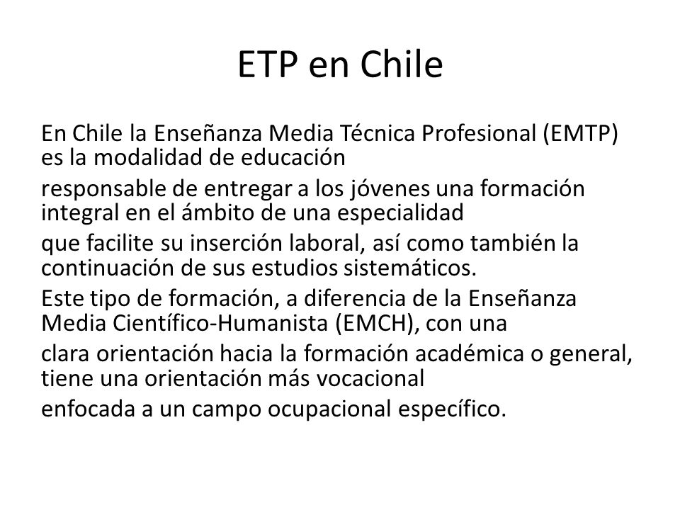 ETP en Chile En Chile la Enseñanza Media Técnica Profesional (EMTP) es la modalidad de educación responsable de entregar a los jóvenes una formación integral en el ámbito de una especialidad que facilite su inserción laboral, así como también la continuación de sus estudios sistemáticos.