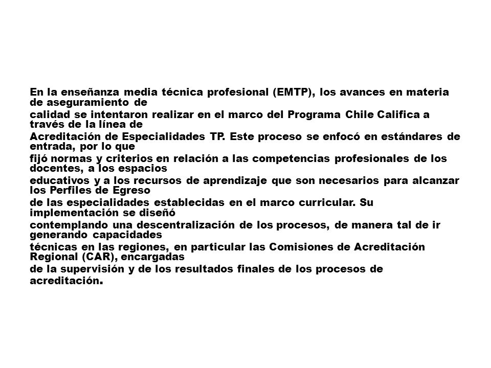 En la enseñanza media técnica profesional (EMTP), los avances en materia de aseguramiento de calidad se intentaron realizar en el marco del Programa Chile Califica a través de la línea de Acreditación de Especialidades TP.