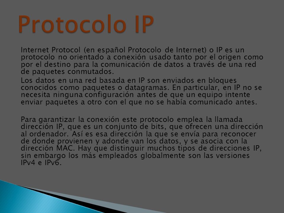 Internet Protocol (en español Protocolo de Internet) o IP es un protocolo no orientado a conexión usado tanto por el origen como por el destino para la comunicación de datos a través de una red de paquetes conmutados.