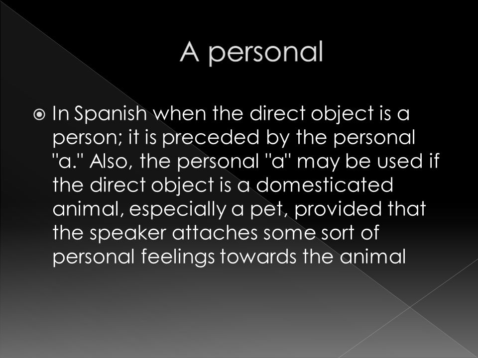 In Spanish when the direct object is a person; it is preceded by the personal a. Also, the personal a may be used if the direct object is a domesticated animal, especially a pet, provided that the speaker attaches some sort of personal feelings towards the animal