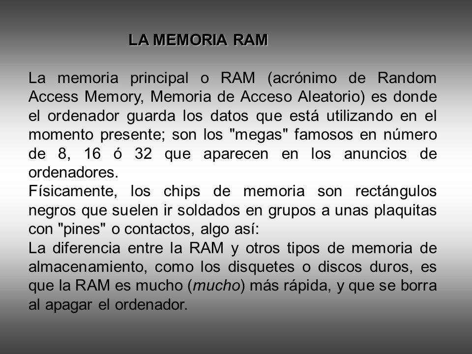 LA MEMORIA RAM LA MEMORIA RAM La memoria principal o RAM (acrónimo de Random Access Memory, Memoria de Acceso Aleatorio) es donde el ordenador guarda los datos que está utilizando en el momento presente; son los megas famosos en número de 8, 16 ó 32 que aparecen en los anuncios de ordenadores.