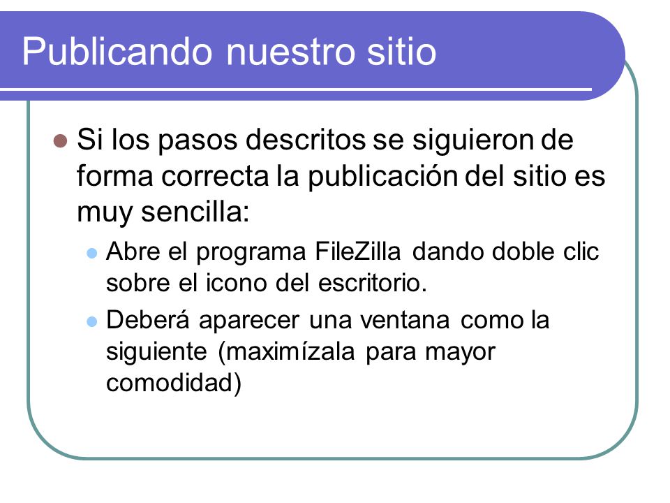 Publicando nuestro sitio Si los pasos descritos se siguieron de forma correcta la publicación del sitio es muy sencilla: Abre el programa FileZilla dando doble clic sobre el icono del escritorio.