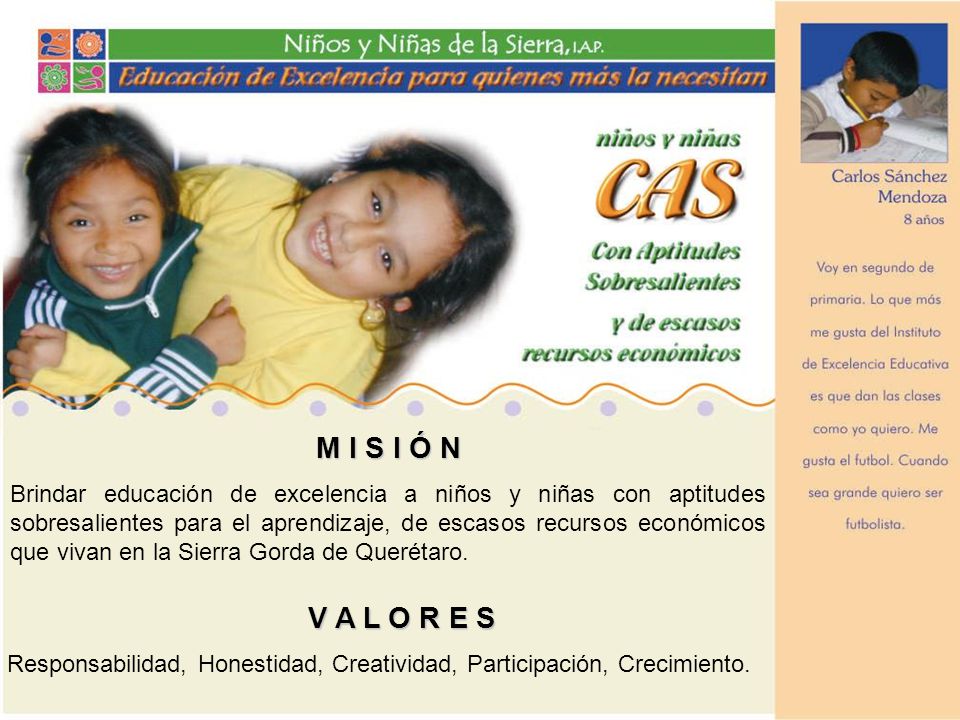 M I S I Ó N Brindar educación de excelencia a niños y niñas con aptitudes sobresalientes para el aprendizaje, de escasos recursos económicos que vivan en la Sierra Gorda de Querétaro.