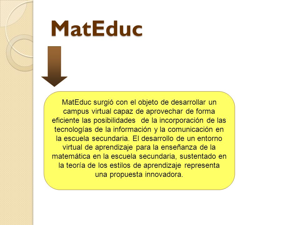 MatEduc MatEduc surgió con el objeto de desarrollar un campus virtual capaz de aprovechar de forma eficiente las posibilidades de la incorporación de las tecnologías de la información y la comunicación en la escuela secundaria.