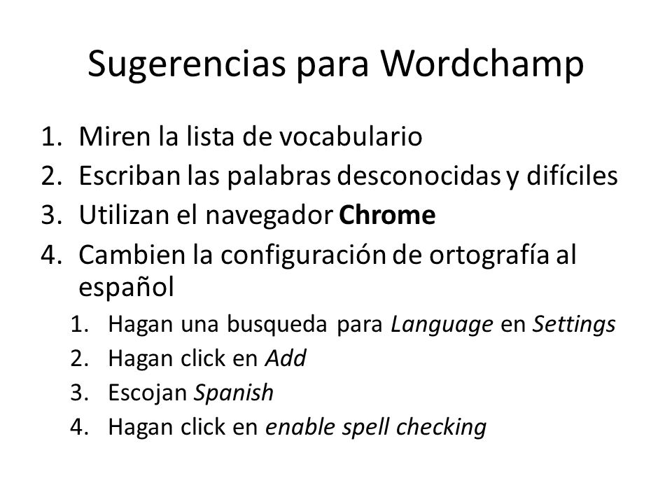 Sugerencias para Wordchamp 1.Miren la lista de vocabulario 2.Escriban las palabras desconocidas y difíciles 3.Utilizan el navegador Chrome 4.Cambien la configuración de ortografía al español 1.Hagan una busqueda para Language en Settings 2.Hagan click en Add 3.Escojan Spanish 4.Hagan click en enable spell checking