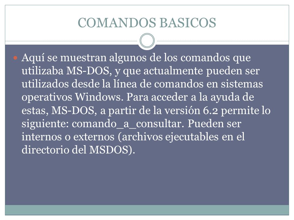 COMANDOS BASICOS Aquí se muestran algunos de los comandos que utilizaba MS-DOS, y que actualmente pueden ser utilizados desde la línea de comandos en sistemas operativos Windows.