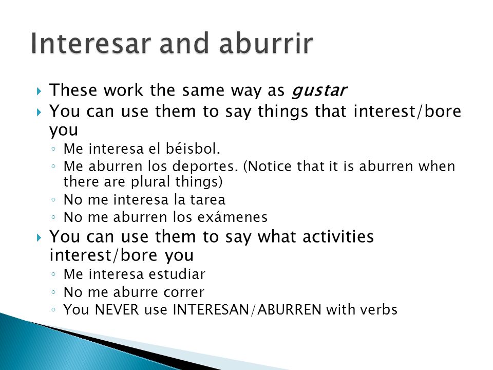  These work the same way as gustar  You can use them to say things that interest/bore you ◦ Me interesa el béisbol.