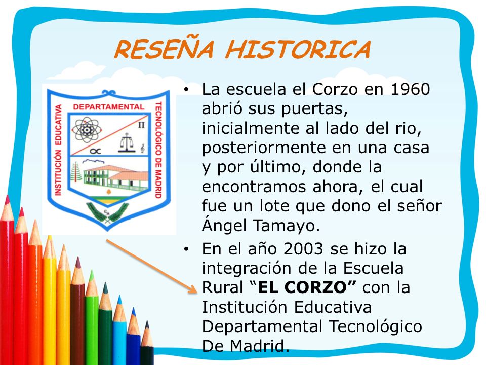 RESEÑA HISTORICA La escuela el Corzo en 1960 abrió sus puertas, inicialmente al lado del rio, posteriormente en una casa y por último, donde la encontramos ahora, el cual fue un lote que dono el señor Ángel Tamayo.