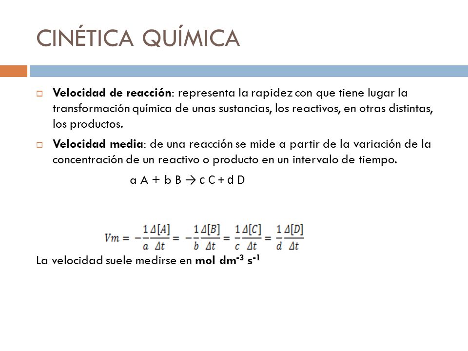 CINÉTICA QUÍMICA  Velocidad de reacción: representa la rapidez con que tiene lugar la transformación química de unas sustancias, los reactivos, en otras distintas, los productos.