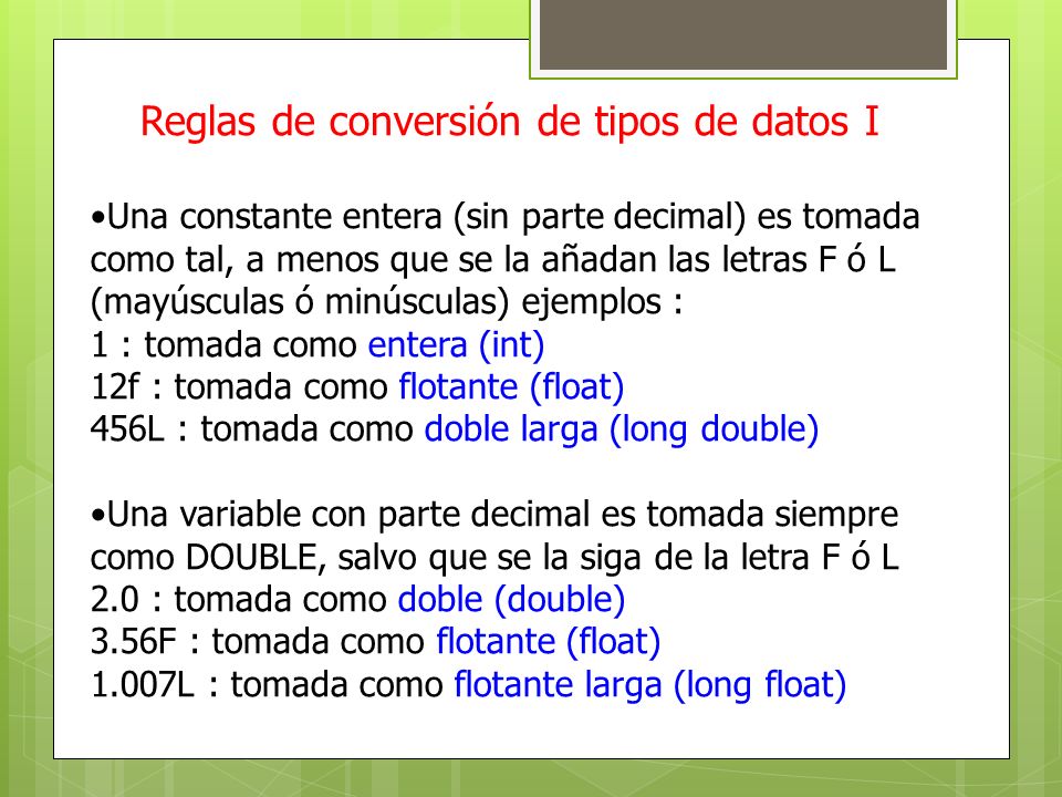 Reglas de conversión de tipos de datos I Una constante entera (sin parte decimal) es tomada como tal, a menos que se la añadan las letras F ó L (mayúsculas ó minúsculas) ejemplos : 1 : tomada como entera (int) 12f : tomada como flotante (float) 456L : tomada como doble larga (long double) Una variable con parte decimal es tomada siempre como DOUBLE, salvo que se la siga de la letra F ó L 2.0 : tomada como doble (double) 3.56F : tomada como flotante (float) 1.007L : tomada como flotante larga (long float)