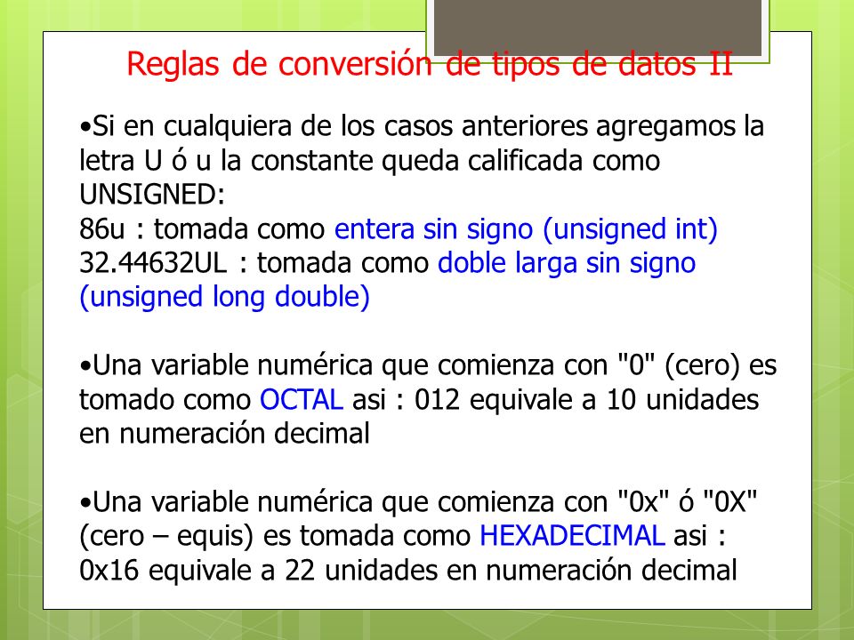 Reglas de conversión de tipos de datos II Si en cualquiera de los casos anteriores agregamos la letra U ó u la constante queda calificada como UNSIGNED: 86u : tomada como entera sin signo (unsigned int) UL : tomada como doble larga sin signo (unsigned long double) Una variable numérica que comienza con 0 (cero) es tomado como OCTAL asi : 012 equivale a 10 unidades en numeración decimal Una variable numérica que comienza con 0x ó 0X (cero – equis) es tomada como HEXADECIMAL asi : 0x16 equivale a 22 unidades en numeración decimal