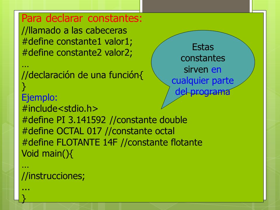 Para declarar constantes: //llamado a las cabeceras #define constante1 valor1; #define constante2 valor2; … //declaración de una función{ } Ejemplo: #include #define PI //constante double #define OCTAL 017 //constante octal #define FLOTANTE 14F //constante flotante Void main(){ … //instrucciones;...