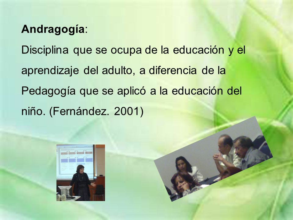 Andragogía: Disciplina que se ocupa de la educación y el aprendizaje del adulto, a diferencia de la Pedagogía que se aplicó a la educación del niño.