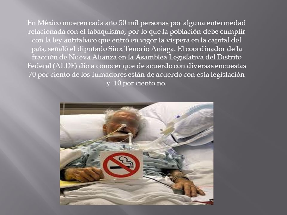 En México mueren cada año 50 mil personas por alguna enfermedad relacionada con el tabaquismo, por lo que la población debe cumplir con la ley antitabaco que entró en vigor la víspera en la capital del país, señaló el diputado Siux Tenorio Aniaga.