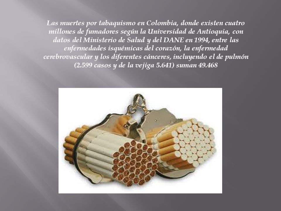 Las muertes por tabaquismo en Colombia, donde existen cuatro millones de fumadores según la Universidad de Antioquia, con datos del Ministerio de Salud y del DANE en 1994, entre las enfermedades isquémicas del corazón, la enfermedad cerebrovascular y los diferentes cánceres, incluyendo el de pulmón (2.599 casos y de la vejiga 5.641) suman