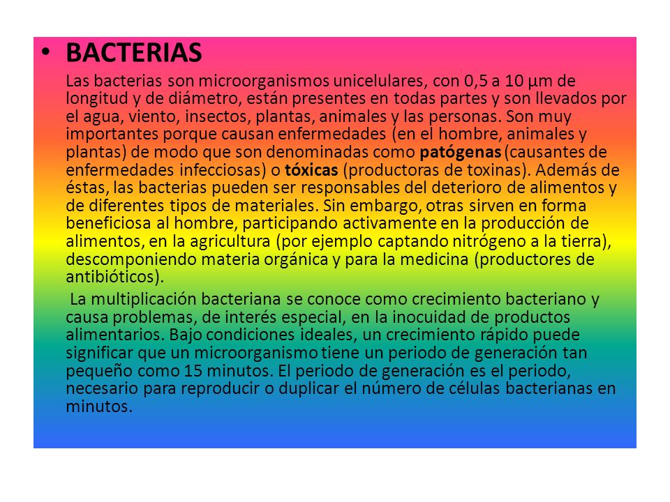 BACTERIAS Las bacterias son microorganismos unicelulares, con 0,5 a 10 µm de longitud y de diámetro, están presentes en todas partes y son llevados por el agua, viento, insectos, plantas, animales y las personas.