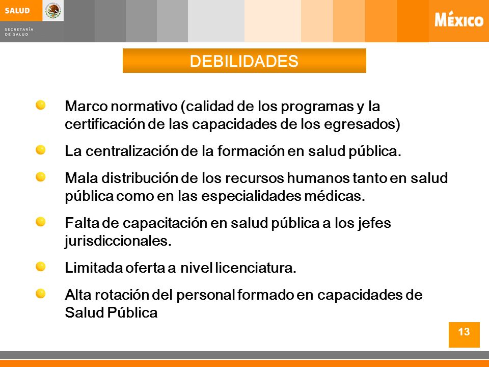 13 DEBILIDADES Marco normativo (calidad de los programas y la certificación de las capacidades de los egresados) La centralización de la formación en salud pública.