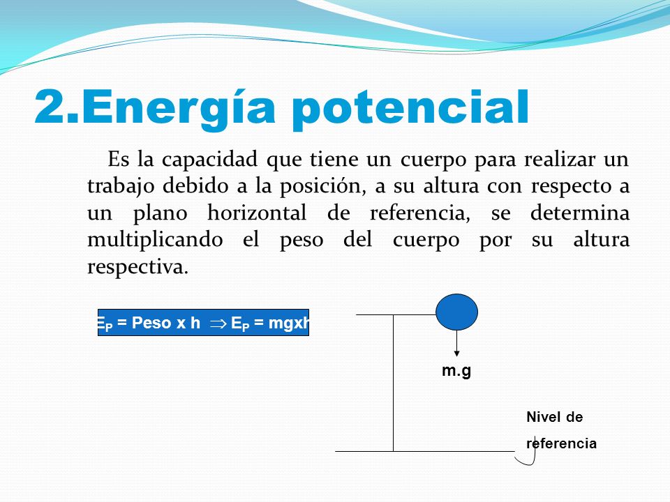 2.Energía potencial Es la capacidad que tiene un cuerpo para realizar un trabajo debido a la posición, a su altura con respecto a un plano horizontal de referencia, se determina multiplicando el peso del cuerpo por su altura respectiva.