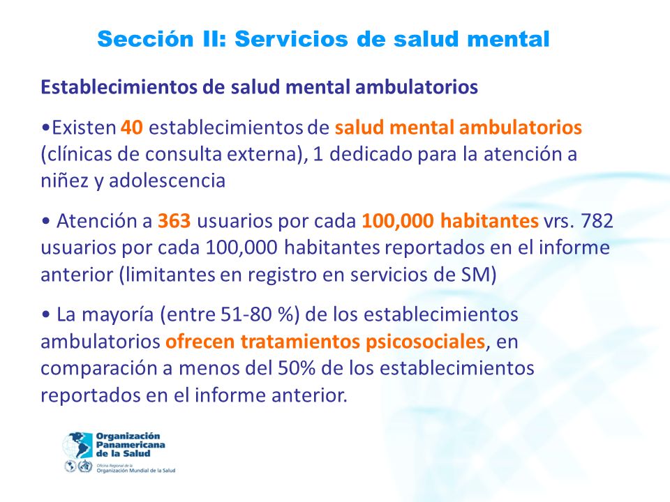 Sección II: Servicios de salud mental Establecimientos de salud mental ambulatorios Existen 40 establecimientos de salud mental ambulatorios (clínicas de consulta externa), 1 dedicado para la atención a niñez y adolescencia Atención a 363 usuarios por cada 100,000 habitantes vrs.
