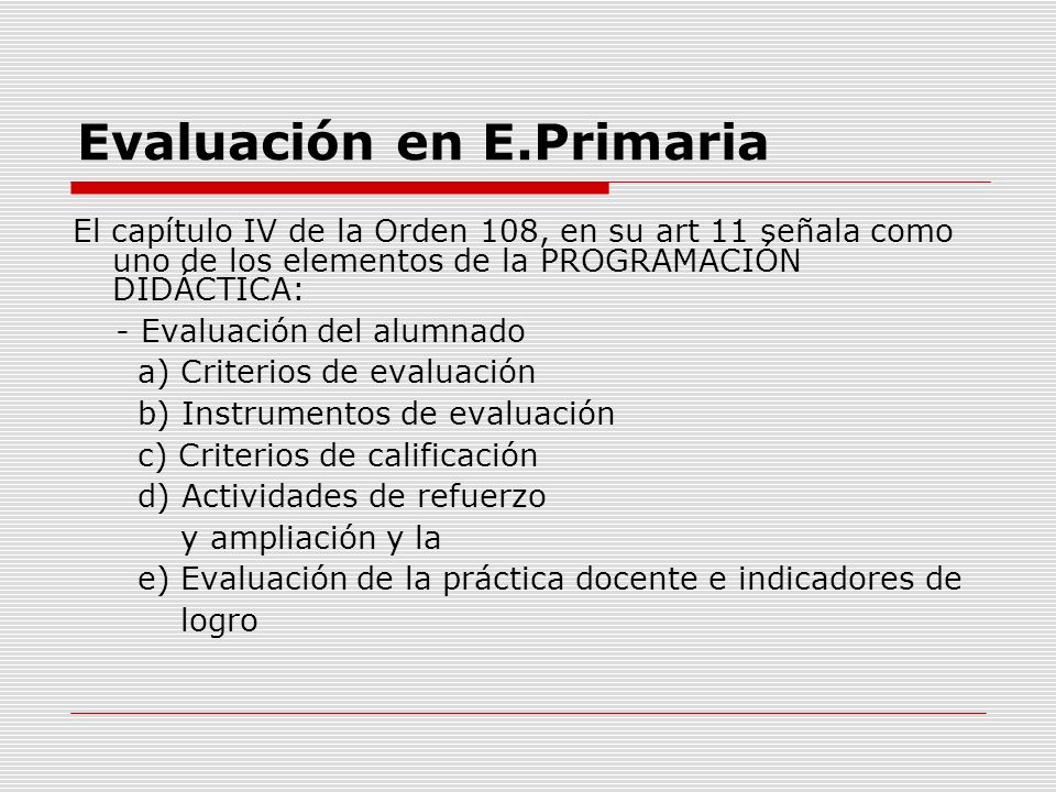 Evaluación en E.Primaria El capítulo IV de la Orden 108, en su art 11 señala como uno de los elementos de la PROGRAMACIÓN DIDÁCTICA: - Evaluación del alumnado a) Criterios de evaluación b) Instrumentos de evaluación c) Criterios de calificación d) Actividades de refuerzo y ampliación y la e) Evaluación de la práctica docente e indicadores de logro