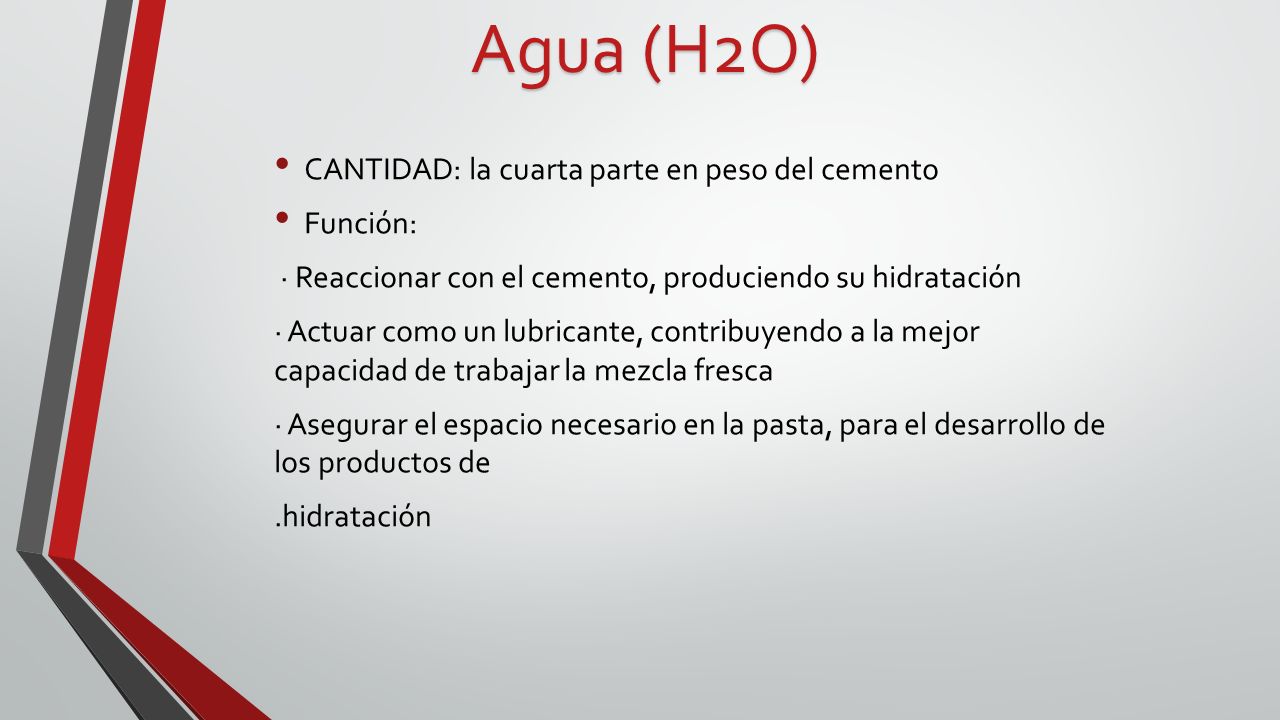 Agua (H2O) CANTIDAD: la cuarta parte en peso del cemento Función: · Reaccionar con el cemento, produciendo su hidratación · Actuar como un lubricante, contribuyendo a la mejor capacidad de trabajar la mezcla fresca · Asegurar el espacio necesario en la pasta, para el desarrollo de los productos de.hidratación