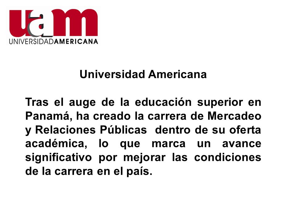 Universidad Americana Tras el auge de la educación superior en Panamá, ha creado la carrera de Mercadeo y Relaciones Públicas dentro de su oferta académica, lo que marca un avance significativo por mejorar las condiciones de la carrera en el país.