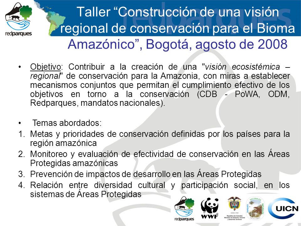 Objetivo: Contribuir a la creación de una visión ecosistémica – regional de conservación para la Amazonia, con miras a establecer mecanismos conjuntos que permitan el cumplimiento efectivo de los objetivos en torno a la conservación (CDB - PoWA, ODM, Redparques, mandatos nacionales).