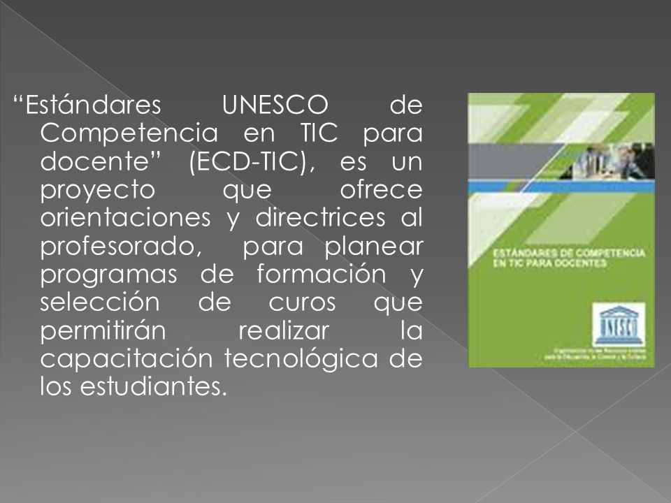Estándares UNESCO de Competencia en TIC para docente (ECD-TIC), es un proyecto que ofrece orientaciones y directrices al profesorado, para planear programas de formación y selección de curos que permitirán realizar la capacitación tecnológica de los estudiantes.