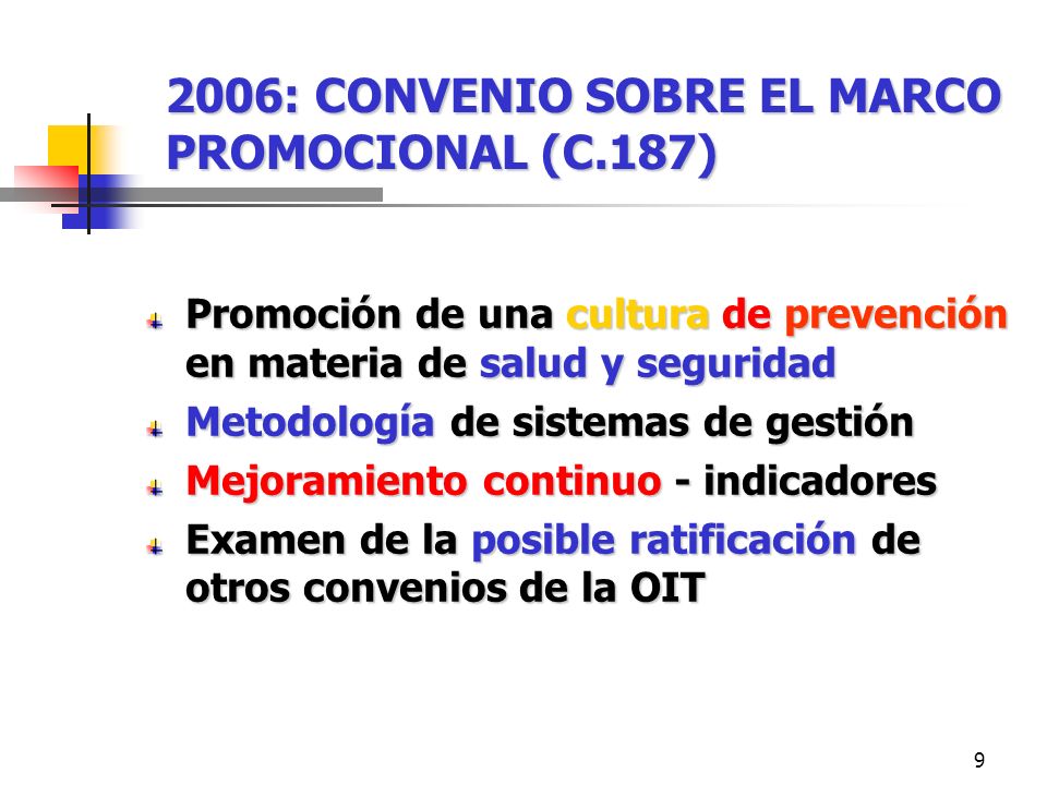 9 2006: CONVENIO SOBRE EL MARCO PROMOCIONAL (C.187) Promoción de una cultura de prevención en materia de salud y seguridad Metodología de sistemas de gestión Mejoramiento continuo - indicadores Examen de la posible ratificación de otros convenios de la OIT