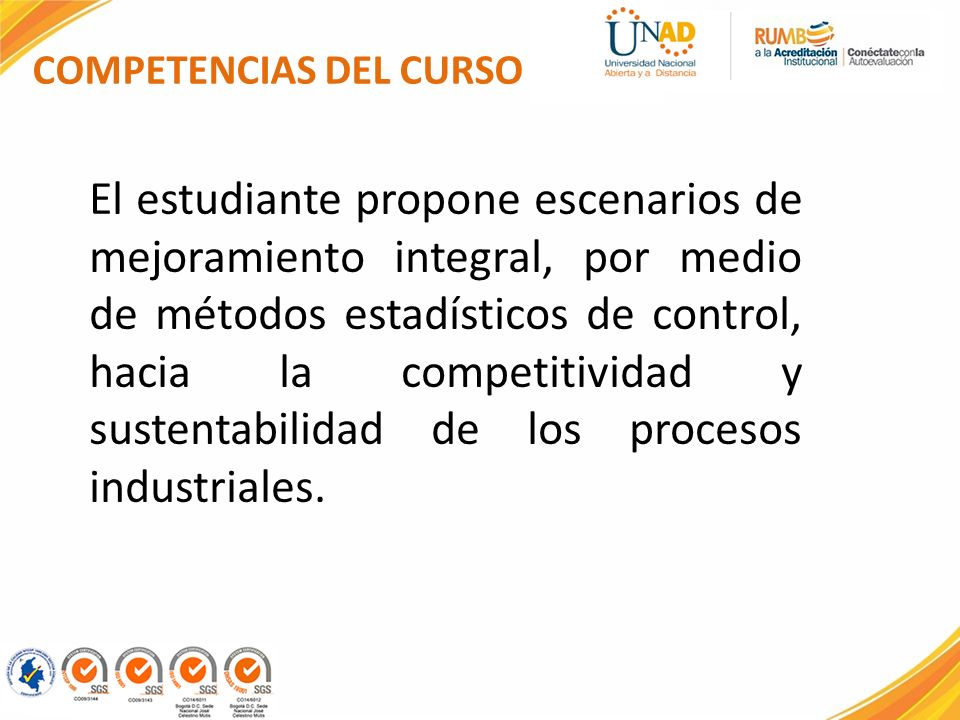 COMPETENCIAS DEL CURSO El estudiante propone escenarios de mejoramiento integral, por medio de métodos estadísticos de control, hacia la competitividad y sustentabilidad de los procesos industriales.