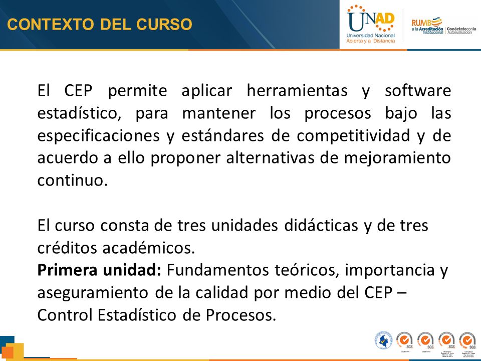 CONTEXTO DEL CURSO El CEP permite aplicar herramientas y software estadístico, para mantener los procesos bajo las especificaciones y estándares de competitividad y de acuerdo a ello proponer alternativas de mejoramiento continuo.