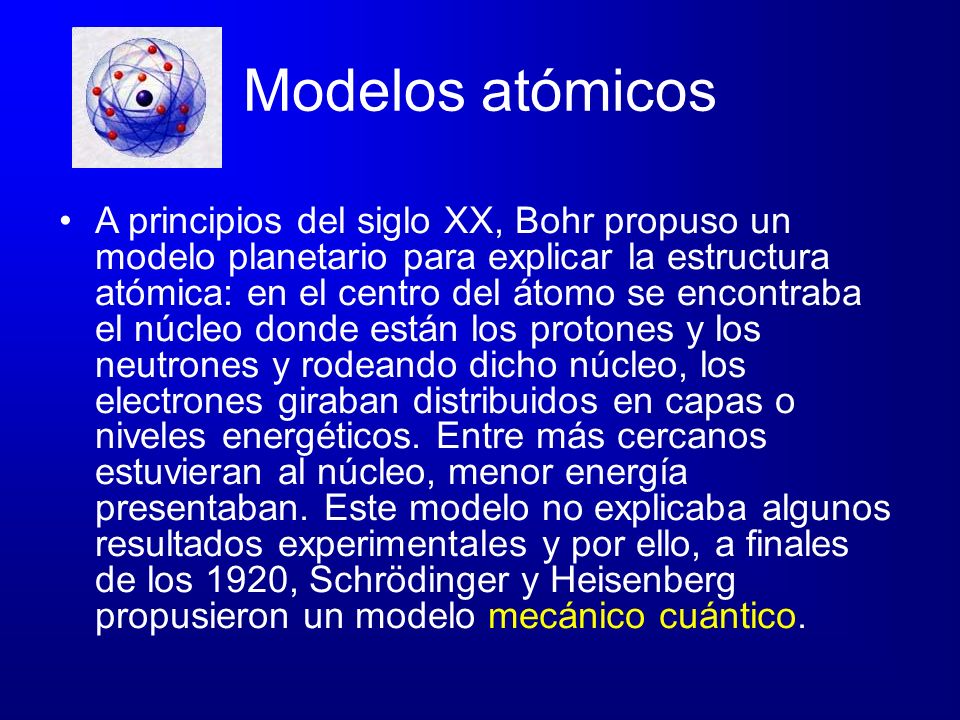 Modelos atómicos A principios del siglo XX, Bohr propuso un modelo planetario para explicar la estructura atómica: en el centro del átomo se encontraba el núcleo donde están los protones y los neutrones y rodeando dicho núcleo, los electrones giraban distribuidos en capas o niveles energéticos.