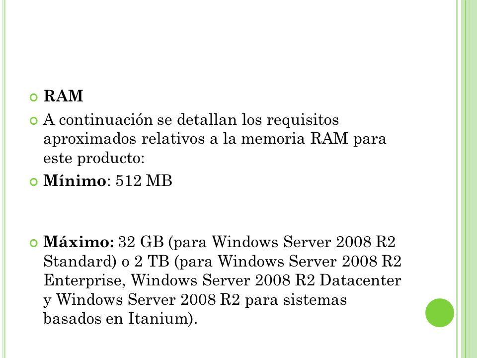 RAM A continuación se detallan los requisitos aproximados relativos a la memoria RAM para este producto: Mínimo : 512 MB Máximo: 32 GB (para Windows Server 2008 R2 Standard) o 2 TB (para Windows Server 2008 R2 Enterprise, Windows Server 2008 R2 Datacenter y Windows Server 2008 R2 para sistemas basados en Itanium).