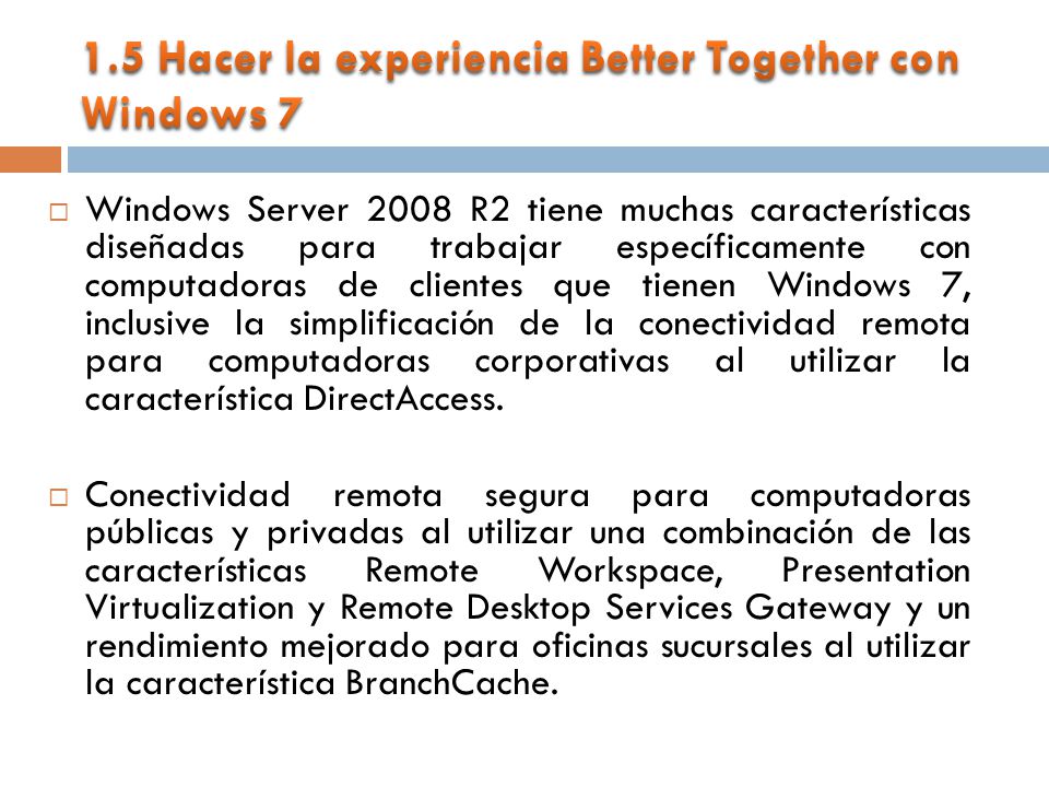 Windows Server 2008 R2 tiene muchas características diseñadas para trabajar específicamente con computadoras de clientes que tienen Windows 7, inclusive la simplificación de la conectividad remota para computadoras corporativas al utilizar la característica DirectAccess.