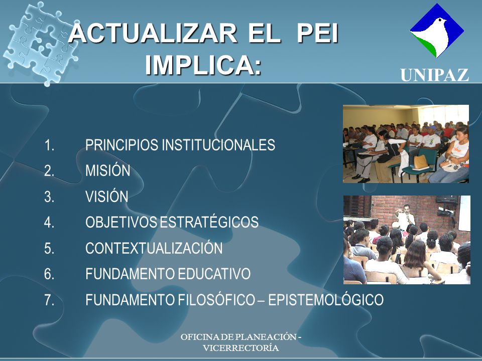 OFICINA DE PLANEACIÓN - VICERRECTORÍA 1.PRINCIPIOS INSTITUCIONALES 2.MISIÓN 3.VISIÓN 4.OBJETIVOS ESTRATÉGICOS 5.CONTEXTUALIZACIÓN 6.FUNDAMENTO EDUCATIVO 7.FUNDAMENTO FILOSÓFICO – EPISTEMOLÓGICO ACTUALIZAR EL PEI IMPLICA: UNIPAZ