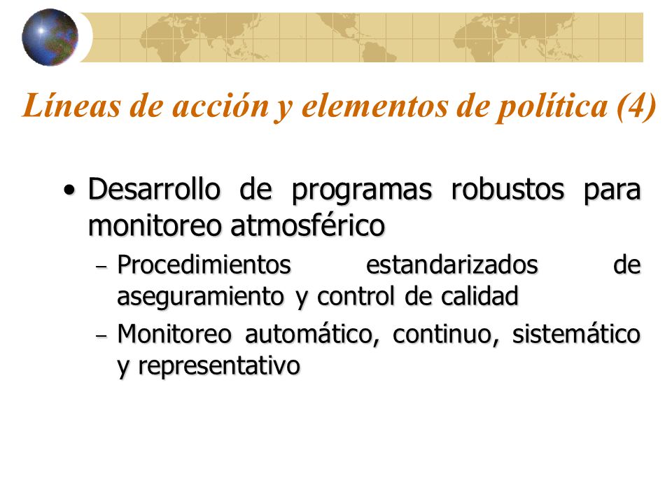 Líneas de acción y elementos de política (4) Desarrollo de programas robustos para monitoreo atmosféricoDesarrollo de programas robustos para monitoreo atmosférico – Procedimientos estandarizados de aseguramiento y control de calidad – Monitoreo automático, continuo, sistemático y representativo