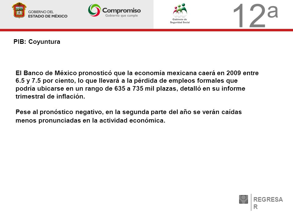 12 a PIB: Coyuntura REGRESA R El Banco de México pronosticó que la economía mexicana caerá en 2009 entre 6.5 y 7.5 por ciento, lo que llevará a la pérdida de empleos formales que podría ubicarse en un rango de 635 a 735 mil plazas, detalló en su informe trimestral de inflación.