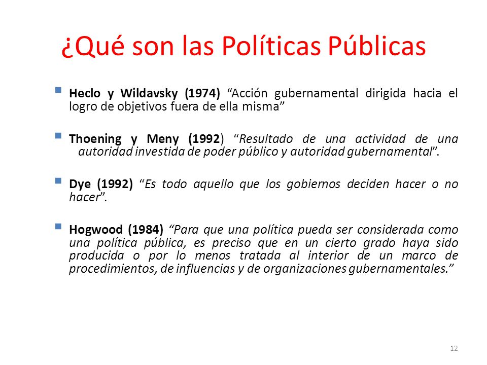 ¿Qué son las Políticas Públicas Heclo y Wildavsky (1974) Acción gubernamental dirigida hacia el logro de objetivos fuera de ella misma Thoening y Meny (1992) Resultado de una actividad de una autoridad investida de poder público y autoridad gubernamental.