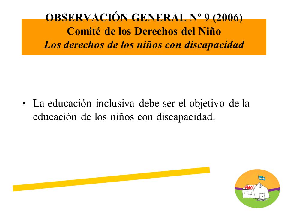 OBSERVACIÓN GENERAL Nº 9 (2006) Comité de los Derechos del Niño Los derechos de los niños con discapacidad La educación inclusiva debe ser el objetivo de la educación de los niños con discapacidad.