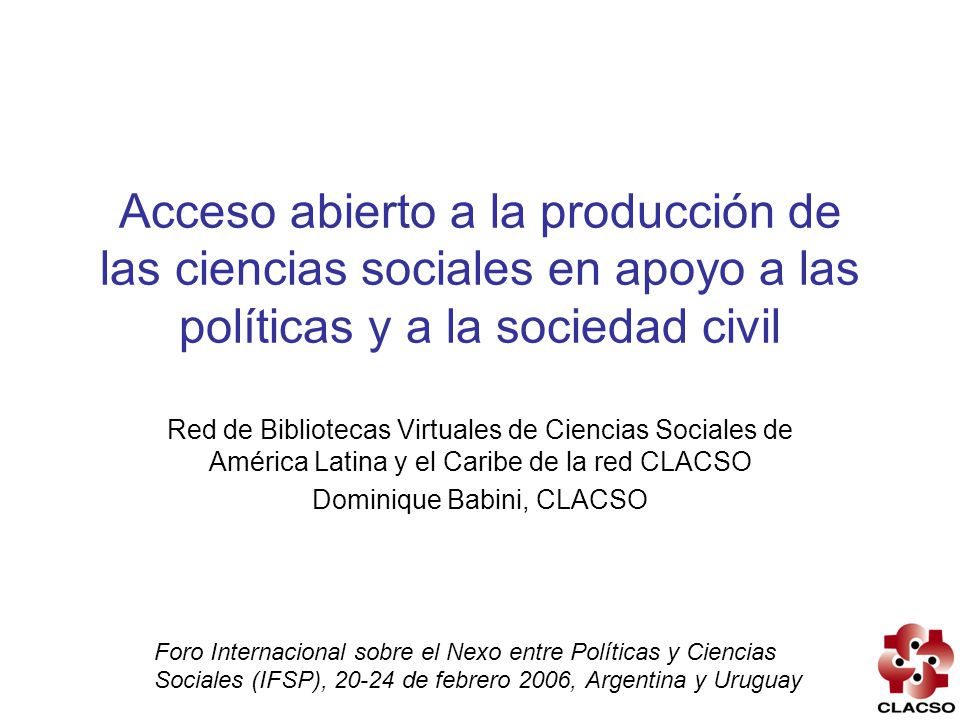 Acceso abierto a la producción de las ciencias sociales en apoyo a las políticas y a la sociedad civil Red de Bibliotecas Virtuales de Ciencias Sociales de América Latina y el Caribe de la red CLACSO Dominique Babini, CLACSO Foro Internacional sobre el Nexo entre Políticas y Ciencias Sociales (IFSP), de febrero 2006, Argentina y Uruguay