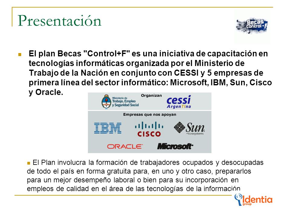 Presentación El plan Becas Control+F es una iniciativa de capacitación en tecnologías informáticas organizada por el Ministerio de Trabajo de la Nación en conjunto con CESSI y 5 empresas de primera línea del sector informático: Microsoft, IBM, Sun, Cisco y Oracle.