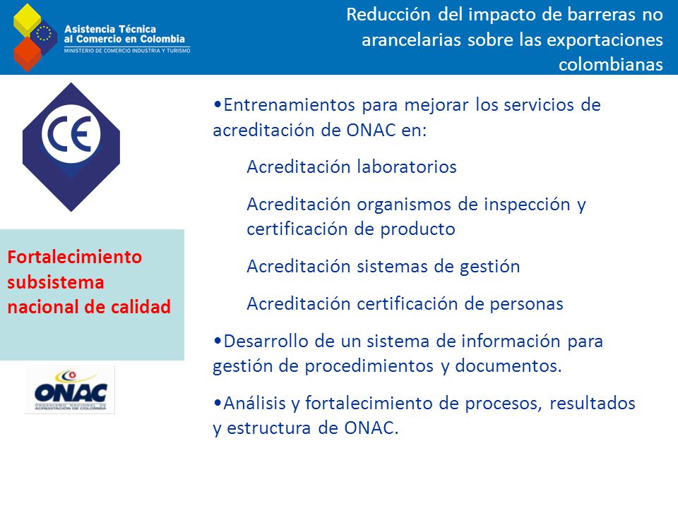 Reducción del impacto de barreras no arancelarias sobre las exportaciones colombianas Entrenamientos para mejorar los servicios de acreditación de ONAC en: Acreditación laboratorios Acreditación organismos de inspección y certificación de producto Acreditación sistemas de gestión Acreditación certificación de personas Desarrollo de un sistema de información para gestión de procedimientos y documentos.