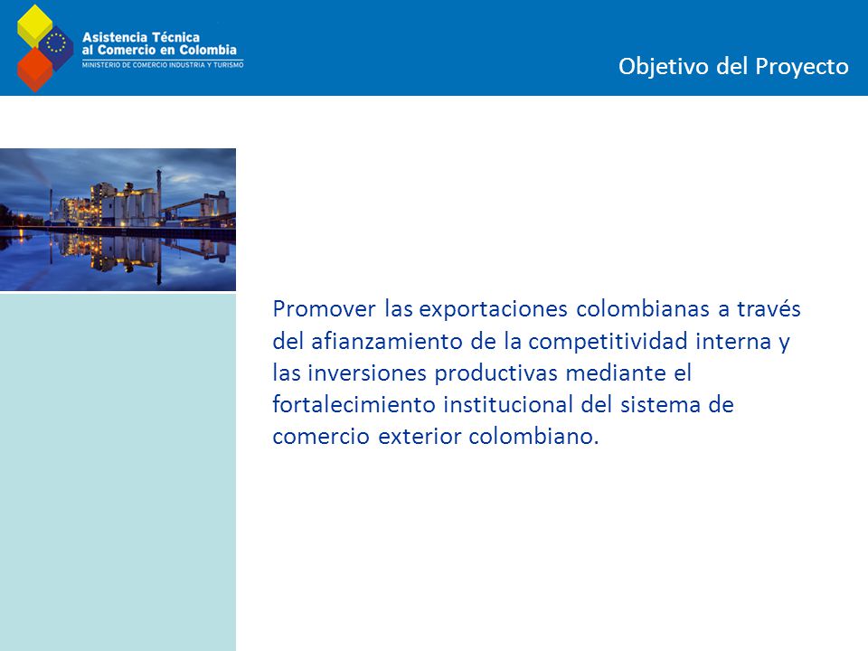 Objetivo del Proyecto Promover las exportaciones colombianas a través del afianzamiento de la competitividad interna y las inversiones productivas mediante el fortalecimiento institucional del sistema de comercio exterior colombiano.