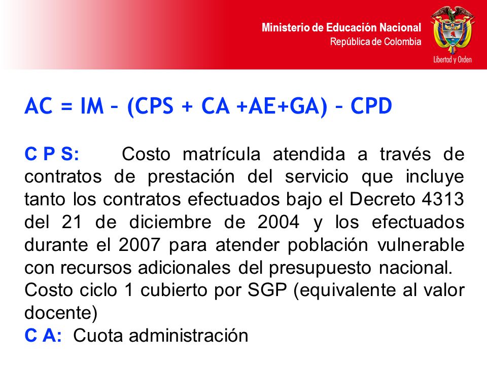 Ministerio de Educación Nacional República de Colombia AC = IM – (CPS + CA +AE+GA) – CPD C P S:Costo matrícula atendida a través de contratos de prestación del servicio que incluye tanto los contratos efectuados bajo el Decreto 4313 del 21 de diciembre de 2004 y los efectuados durante el 2007 para atender población vulnerable con recursos adicionales del presupuesto nacional.