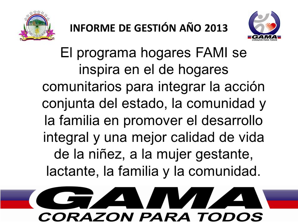 INFORME DE GESTIÓN AÑO 2013 El programa hogares FAMI se inspira en el de hogares comunitarios para integrar la acción conjunta del estado, la comunidad y la familia en promover el desarrollo integral y una mejor calidad de vida de la niñez, a la mujer gestante, lactante, la familia y la comunidad.