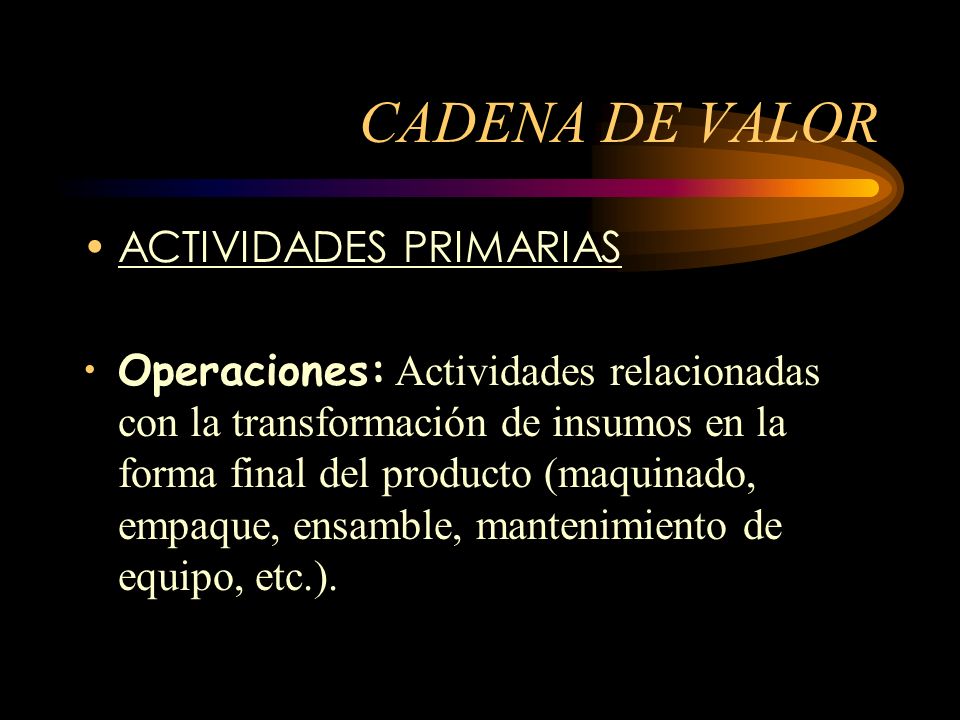 CADENA DE VALOR ACTIVIDADES PRIMARIAS Operaciones: Actividades relacionadas con la transformación de insumos en la forma final del producto (maquinado, empaque, ensamble, mantenimiento de equipo, etc.).