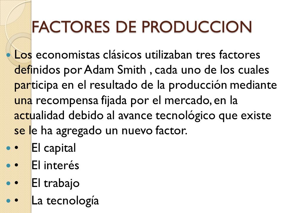 FACTORES DE PRODUCCION Los economistas clásicos utilizaban tres factores definidos por Adam Smith, cada uno de los cuales participa en el resultado de la producción mediante una recompensa fijada por el mercado, en la actualidad debido al avance tecnológico que existe se le ha agregado un nuevo factor.