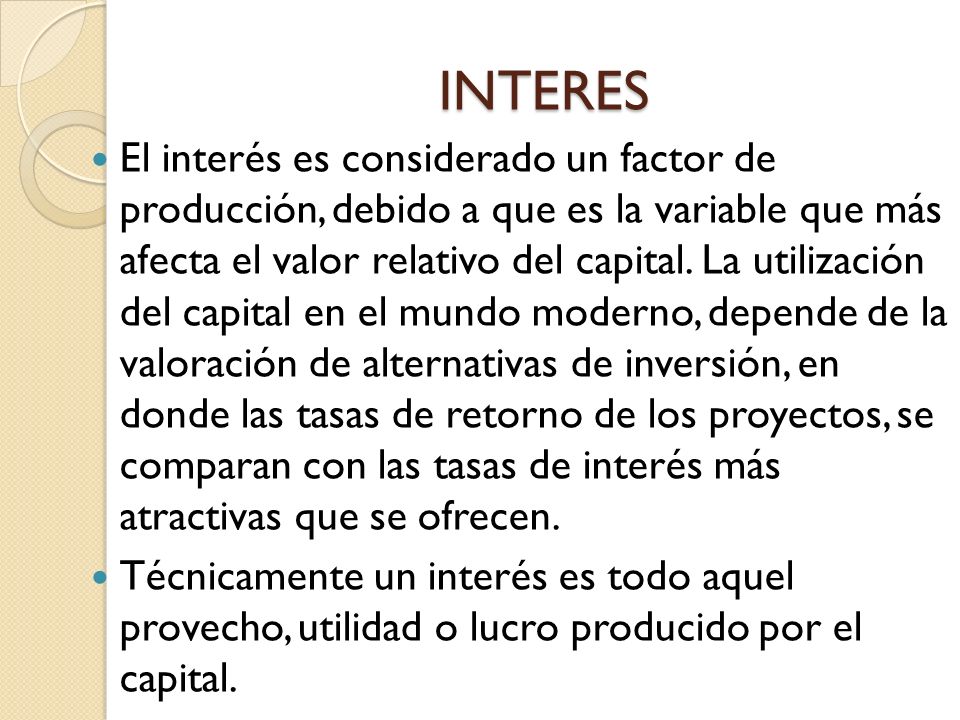 INTERES El interés es considerado un factor de producción, debido a que es la variable que más afecta el valor relativo del capital.