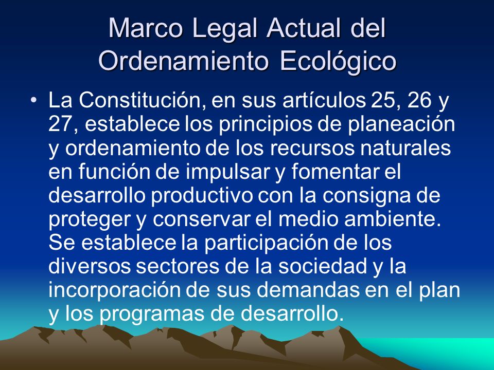 Marco Legal Actual del Ordenamiento Ecológico La Constitución, en sus artículos 25, 26 y 27, establece los principios de planeación y ordenamiento de los recursos naturales en función de impulsar y fomentar el desarrollo productivo con la consigna de proteger y conservar el medio ambiente.